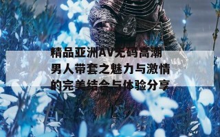 精品亚洲AV无码高潮男人带套之魅力与激情的完美结合与体验分享