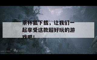 茶杯狐下载，让我们一起享受这款超好玩的游戏吧！