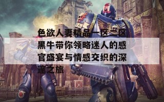 色欲人妻精品一区二区黑牛带你领略迷人的感官盛宴与情感交织的深邃之旅