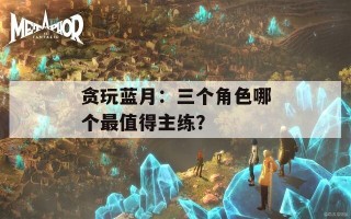贪玩蓝月：三个角色哪个最值得主练？