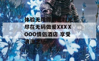 体验无障碍亲密时光 尽在无码做爰XXXⅩOOO情侣酒店 享受浪漫之旅