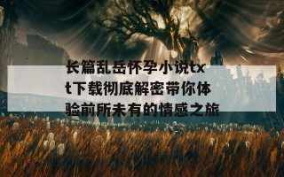 长篇乱岳怀孕小说txt下载彻底解密带你体验前所未有的情感之旅