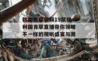韩国青草视频19禁福利国青草直播带你领略不一样的视听盛宴与激情体验