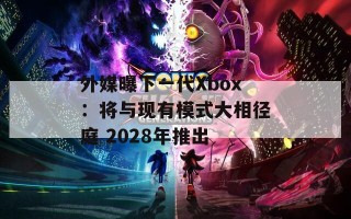 外媒曝下一代Xbox：将与现有模式大相径庭 2028年推出