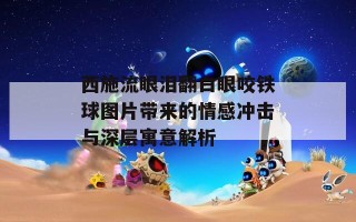 西施流眼泪翻白眼咬铁球图片带来的情感冲击与深层寓意解析