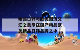 精品日韩与欧美潮流交汇之美尽在国产精品欧美精品日韩品牌之中