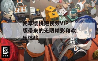 畅享樱桃短视频VIP版带来的无限精彩和欢乐体验
