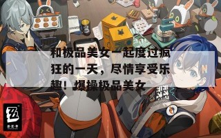 和极品美女一起度过疯狂的一天，尽情享受乐趣！爆操极品美女