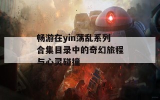畅游在yin荡乱系列合集目录中的奇幻旅程与心灵碰撞