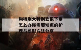 胸特别大特别软很下垂怎么办你需要知道的护理与塑形方法分享