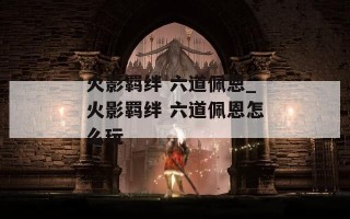 火影羁绊 六道佩恩_火影羁绊 六道佩恩怎么玩