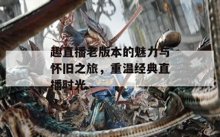 趣直播老版本的魅力与怀旧之旅，重温经典直播时光