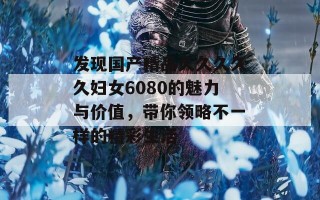 发现国产精品久久久久久妇女6080的魅力与价值，带你领略不一样的精彩生活