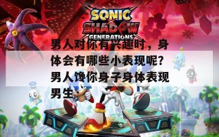男人对你有兴趣时，身体会有哪些小表现呢？男人馋你身子身体表现男生