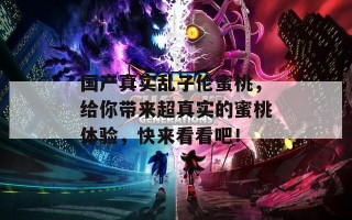 国产真实乱子伦蜜桃，给你带来超真实的蜜桃体验，快来看看吧！