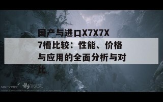 国产与进口X7X7X7槽比较：性能、价格与应用的全面分析与对比