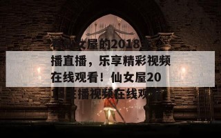 看仙女屋的2018主播直播，乐享精彩视频在线观看！仙女屋2018主播视频在线观看