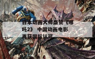 日本动画大师盛赞《哪吒2》 中国动画电影再获国际认可