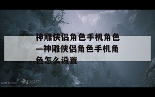 神雕侠侣角色手机角色—神雕侠侣角色手机角色怎么设置