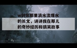 w到你那里滴水流爆水的长文，讲讲我在那儿的奇妙经历和搞笑故事。