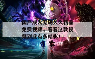国产成人无码久久精品免费视频，看看这款视频到底有多精彩！