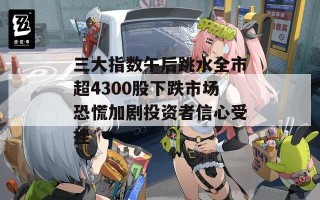 三大指数午后跳水全市超4300股下跌市场恐慌加剧投资者信心受挫