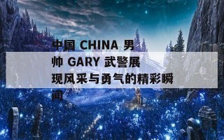 中国 CHINA 男帅 GARY 武警展现风采与勇气的精彩瞬间