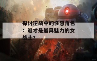 探讨逆战中的性感角色：谁才是最具魅力的女战士？