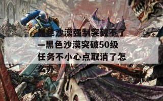 黑色沙漠强制突破不了—黑色沙漠突破50级任务不小心点取消了怎么办