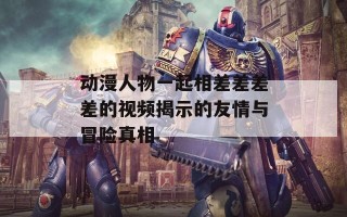 动漫人物一起相差差差差的视频揭示的友情与冒险真相