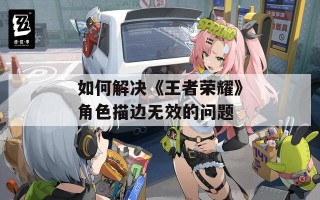 如何解决《王者荣耀》角色描边无效的问题