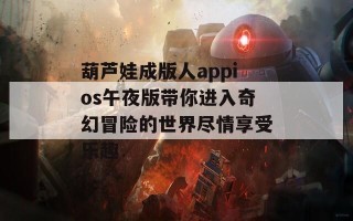 葫芦娃成版人appios午夜版带你进入奇幻冒险的世界尽情享受乐趣