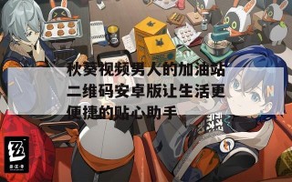 秋葵视频男人的加油站二维码安卓版让生活更便捷的贴心助手