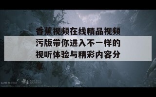 香蕉视频在线精品视频污版带你进入不一样的视听体验与精彩内容分享
