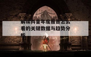 解读抖音年度报告怎么看的关键数据与趋势分析