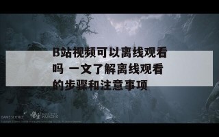 B站视频可以离线观看吗 一文了解离线观看的步骤和注意事项