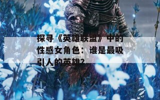 探寻《英雄联盟》中的性感女角色：谁是最吸引人的英雄？