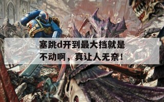 塞跳d开到最大挡就是不动啊，真让人无奈！