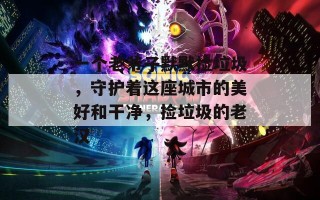 一个老爷子默默捡垃圾，守护着这座城市的美好和干净，捡垃圾的老汉