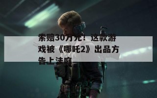 索赔30万元！这款游戏被《哪吒2》出品方告上法庭