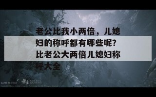 老公比我小两倍，儿媳妇的称呼都有哪些呢？比老公大两倍儿媳妇称呼大全
