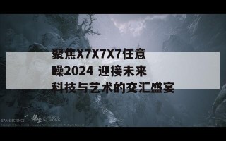 聚焦X7X7X7任意噪2024 迎接未来科技与艺术的交汇盛宴