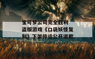 宝可梦公司完全胜利 盗版游戏《口袋妖怪复刻》下架停运公开道歉