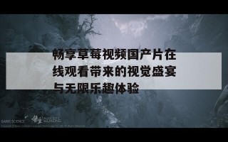畅享草莓视频国产片在线观看带来的视觉盛宴与无限乐趣体验