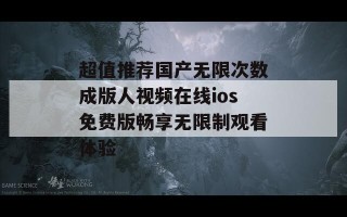 超值推荐国产无限次数成版人视频在线ios免费版畅享无限制观看体验