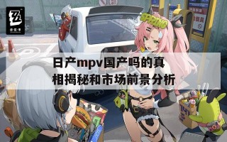 日产mpv国产吗的真相揭秘和市场前景分析