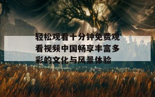 轻松观看十分钟免费观看视频中国畅享丰富多彩的文化与风景体验