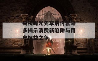 央视曝光先享后付套路多揭示消费新陷阱与用户权益之争