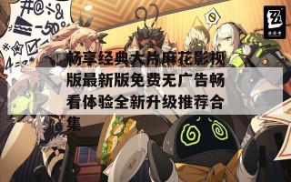 畅享经典大片麻花影视版最新版免费无广告畅看体验全新升级推荐合集