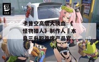 卡普空高层大换血 《怪物猎人》制作人辻本良三升职首席产品官